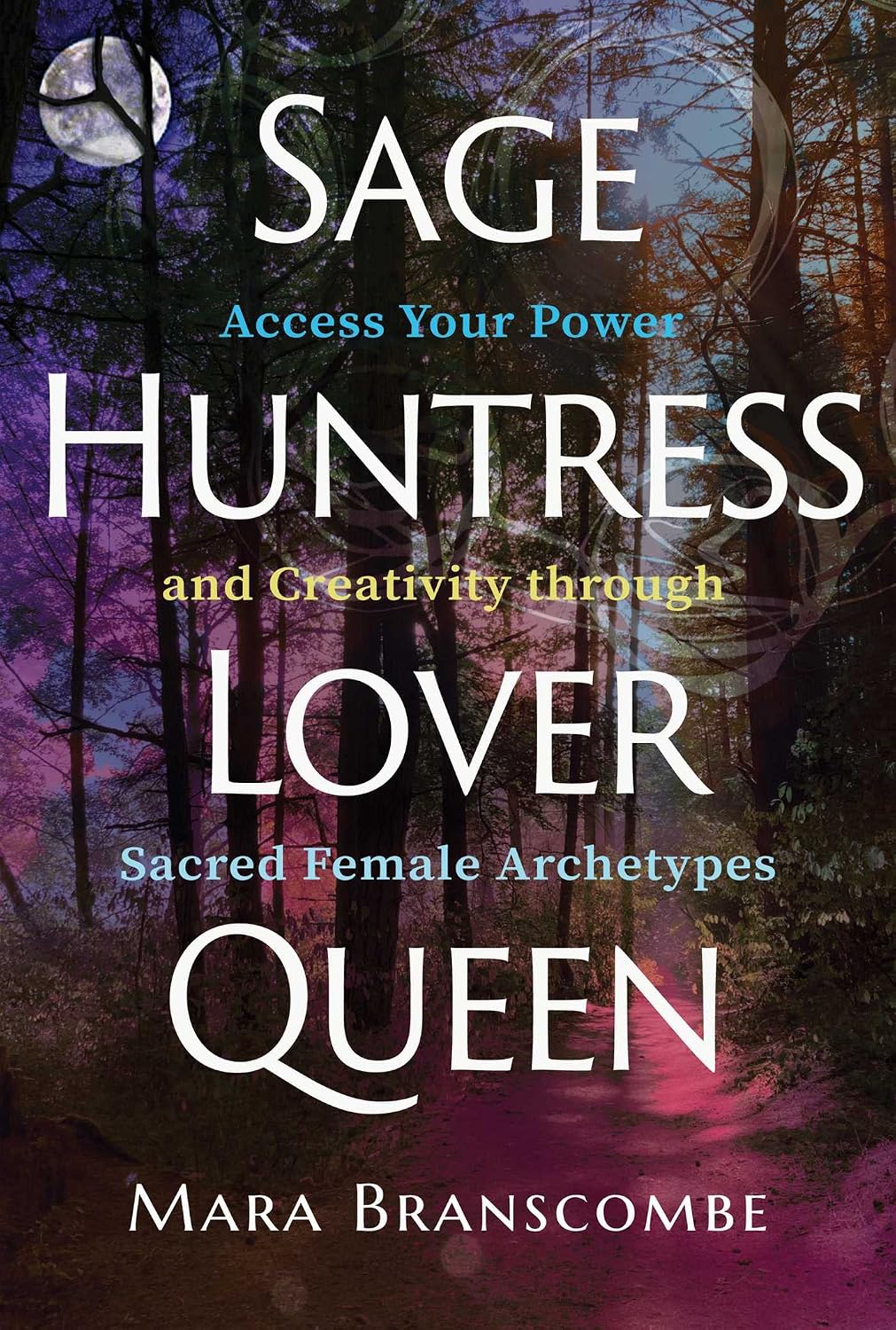Sage, Huntress, Lover, Queen: Access Your Power and Creativity Through Sacred Female Archetypes